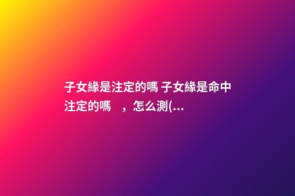 子女緣是注定的嗎 子女緣是命中注定的嗎，怎么測(cè)算你與子女緣分，何時(shí)到來(lái)？有大師嗎？